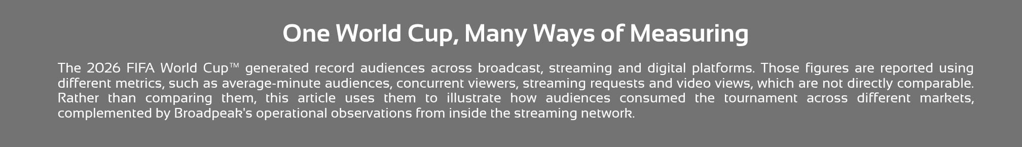 A title slide with a grey background and white text reading, "One World Cup, Many Ways of Measuring." The slide explains that the 2026 FIFA World Cup generated record audiences across broadcast, streaming, and digital platforms, and that metrics such as average-minute audiences, concurrent viewers, streaming requests, and video views are not directly comparable. It states that the article uses these different measures, along with Broadpeak's operational observations from within the streaming network, to illustrate how audiences consumed the tournament across different markets.